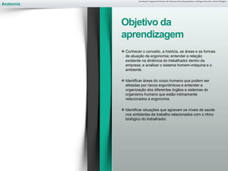 Anatomia
 Conhecer o conceito, a história, as áreas e as formas
de atuação da ergonomia; entender a relação
existente na dinâmica do trabalhador dentro da
empresa; e analisar o sistema homem-máquina e o
ambiente.
 Identificar áreas do corpo humano que podem ser
afetadas por riscos ergonômicos e entender a
organização dos diferentes órgãos e sistemas do
organismo humano que estão intimamente
relacionados à ergonomia.
 Identificar situações que agravam os níveis de saúde
nos ambientes de trabalho relacionados com o ritmo
biológico do trabalhador.
Introdução à Ergonomia/Noções de Anatomia Musculoesquelética, Fisiologia Muscular e Ritmo Biológico
Objetivo da
aprendizagem
 