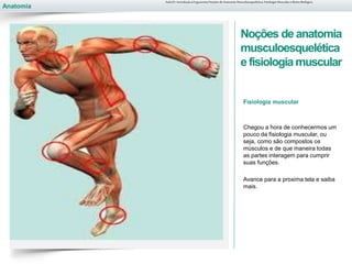 Anatomia
Noções de anatomia
musculoesquelética
e fisiologiamuscular
Fisiologia muscular
Chegou a hora de conhecermos um
pouco da fisiologia muscular, ou
seja, como são compostos os
músculos e de que maneira todas
as partes interagem para cumprir
suas funções.
Avance para a proxima tela e saiba
mais.
Aula 01- Introdução à Ergonomia/Noções de Anatomia Musculoesquelética, Fisiologia Muscular e Ritmo Biológico
 