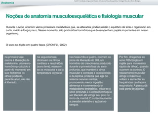 Anatomia
Durante o sono, ocorrem vários processos metabólicos que, se alterados, podem afetar o equilíbrio de todo o organismo em
curto, médio e longo prazo. Nesse momento, são produzidos hormônios que desempenham papéis importantes em nosso
organismo.
O sono se divide em quatro fases (CRONFLI, 2002):
na primeira fase,
ocorre à liberação da
melatonina, um neuro-
hormônio produzido a
partir do momento em
que fechamos os
olhos; portanto,
perante a luz, ele não
é liberado;
Por fim, chegamos ao
sono REM (sigla em
inglês para movimento
rápido de olhos), quando
ocorrem os sonhos. O
relaxamento muscular
atinge o máximo e
voltam a aumentar as
frequências cardíaca e
respiratória. A pessoa já
está perto de acordar.
Aula 01- Introdução à Ergonomia/Noções de Anatomia Musculoesquelética, Fisiologia Muscular e Ritmo Biológico
Noções de anatomia musculoesquelética efisiologia muscular
na segunda fase,
diminuem os ritmos
cardíaco e respiratório
(sono leve), relaxam-
se os músculos e cai a
temperatura corporal;
nas fases três e quatro, ocorrem os
picos de liberação do GH, um
hormônio do crescimento produzido
durante a primeira fase do sono
profundo, que mantém o tônus
muscular e combate a osteoporose;
e da leptina, proteína que age no
sistema nervoso central,
promovendo menor ingestão
alimentar e incrementando o
metabolismo energético. Inicia-se o
sono profundo e o cortisol começa a
ser liberado até atingir seu pico no
início da manhã. O cortisol aumenta
a pressão arterial e o açúcar no
sangue.
 