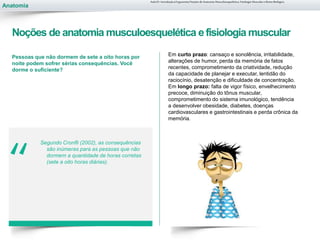Anatomia
“
Pessoas que não dormem de sete a oito horas por
noite podem sofrer sérias consequências. Você
dorme o suficiente?
Segundo Cronfli (2002), as consequências
são inúmeras para as pessoas que não
dormem a quantidade de horas corretas
(sete a oito horas diárias).
Aula 01- Introdução à Ergonomia/Noções de Anatomia Musculoesquelética, Fisiologia Muscular e Ritmo Biológico
Noções de anatomia musculoesquelética efisiologia muscular
Em curto prazo: cansaço e sonolência, irritabilidade,
alterações de humor, perda da memória de fatos
recentes, comprometimento da criatividade, redução
da capacidade de planejar e executar, lentidão do
raciocínio, desatenção e dificuldade de concentração.
Em longo prazo: falta de vigor físico, envelhecimento
precoce, diminuição do tônus muscular,
comprometimento do sistema imunológico, tendência
a desenvolver obesidade, diabetes, doenças
cardiovasculares e gastrointestinais e perda crônica da
memória.
 