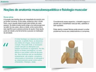 Anatomia
“
Horas extras
A duração das tarefas deve ser respeitada de acordo com
os limites humanos. Entre estes, podemos citar o limite
físico, que é aquele determinado pelo biótipo de cada
pessoa. Se determinada tarefa exige uma sobrecarga que
vai além do seu peso, altura e idade, entre outros itens,
isso significa que a pessoa precisa de ajuda. Essa ajuda
pode ser desde uma ferramenta a pausas na realização
da atividade.
O limite fisiológico se relaciona ao tônus
muscular, à aptidão física, ao descanso,
aos efeitos de drogas, à boa saúde e à
nutrição. Para este limite, é necessário
prestar atenção às alterações que
estejam ocorrendo no organismo. Por fim,
temos os limites psicológicos, os mais
difíceis e que podem variar de dia para
dia. Seus sintomas não se manifestam
isoladamente: são amplos, complexos,
relacionados à monotonia, à motivação e
ao relacionamento social, entre outros
(PINHEIRO; FRANÇA, 2008).
Aula 01- Introdução à Ergonomia/Noções de Anatomia Musculoesquelética, Fisiologia Muscular e Ritmo Biológico
Noções de anatomia musculoesquelética efisiologia muscular
Considerando esses aspectos, o trabalho seguro é
aquele que o trabalhador executa feliz, satisfeito e
bem ajustado.
Estar atento a esses fatores pode prevenir e evitar
problemas futuros aos colaboradores e à empresa.
 