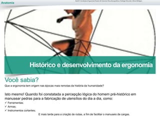 Anatomia
Você sabia?
Que a ergonomia tem origem nas épocas mais remotas da história da humanidade?
Isto mesmo! Quando foi constatada a percepção lógica do homem pré-histórico em
manusear pedras para a fabricação de utensílios do dia a dia, como:
 Ferramentas;
 Armas;
 Instrumentos cortantes;
E mais tarde para a criação de rodas, a fim de facilitar o manuseio de cargas.
Aula 01- Introdução à Ergonomia/Noções de Anatomia Musculoesquelética, Fisiologia Muscular e Ritmo Biológico
Histórico e desenvolvimento da ergonomia
 