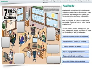 Anatomia
Avaliação
O Ambiente de trabalho que deveria ser
sinônimo de satisfação profissional e bom
ambiente, acaba se transformando em
fonte de problemas físicos e de saúde.
Que tal um jogo de 7 erros no escritório
para você identificar melhor estes riscos
ergonômicos?
Arraste para a cena e identifique o que
está errado em termos ergonômicos para
as situações ao lado no escritório:
Aula 01- Introduçãoà Ergonomia/NoçõesdeAnatomia Musculoesquelética,Fisiologia MusculareRitmo
Biológico
Mesa muito alta/ cadeira muito baixa
Não encostar a coluna na cadeira
Comida em cima da mesa
Pouco espaço embaixo da mesa
Pescoço inclinado ao telefone
Ar condicionado acima da mesa
 
