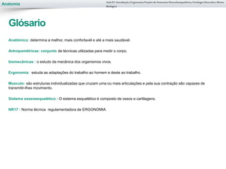 Anatomia
Anatômico: determina a melhor, mais confortavél e até a mais saudável.
Antropométricas: conjunto de técnicas utilizadas para medir o corpo.
biomecânicas : o estudo da mecânica dos organismos vivos.
Ergonomia: estuda as adaptações do trabalho ao homem e deste ao trabalho.
Musculo: são estruturas individualizadas que cruzam uma ou mais articulações e pela sua contração são capazes de
transmitir-lhes movimento.
Sistema osseoesquelético : O sistema esquelético é composto de ossos e cartilagens.
NR17 : Norma técnica regulamentadora de ERGONOMIA
Aula 01- Introduçãoà Ergonomia/NoçõesdeAnatomia Musculoesquelética,Fisiologia MusculareRitmo
Biológico
Glósario
 