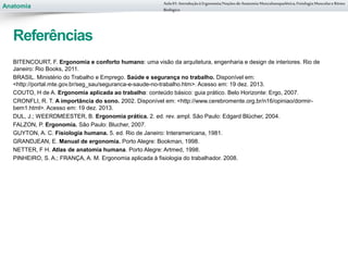 Anatomia
BITENCOURT, F. Ergonomia e conforto humano: uma visão da arquitetura, engenharia e design de interiores. Rio de
Janeiro: Rio Books, 2011.
BRASIL. Ministério do Trabalho e Emprego. Saúde e segurança no trabalho. Disponível em:
<http://portal.mte.gov.br/seg_sau/seguranca-e-saude-no-trabalho.htm>. Acesso em: 19 dez. 2013.
COUTO, H de A. Ergonomia aplicada ao trabalho: conteúdo básico: guia prático. Belo Horizonte: Ergo, 2007.
CRONFLI, R. T. A importância do sono. 2002. Disponível em: <http://www.cerebromente.org.br/n16/opiniao/dormir-
bem1.html>. Acesso em: 19 dez. 2013.
DUL, J.; WEERDMEESTER, B. Ergonomia prática. 2. ed. rev. ampl. São Paulo: Edgard Blücher, 2004.
FALZON, P. Ergonomia. São Paulo: Blucher, 2007.
GUYTON, A. C. Fisiologia humana. 5. ed. Rio de Janeiro: Interamericana, 1981.
GRANDJEAN, E. Manual de ergonomia. Porto Alegre: Bookman, 1998.
NETTER, F H. Atlas de anatomia humana. Porto Alegre: Artmed, 1998.
PINHEIRO, S. A.; FRANÇA, A. M. Ergonomia aplicada à fisiologia do trabalhador. 2008.
Aula 01- Introduçãoà Ergonomia/NoçõesdeAnatomia Musculoesquelética,Fisiologia MusculareRitmo
Biológico
Referências
 