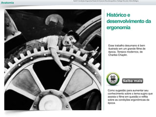 Anatomia
Histórico e
desenvolvimento da
ergonomia
Aula 01- Introdução à Ergonomia/Noções de Anatomia Musculoesquelética, Fisiologia Muscular e Ritmo Biológico
Como sugestão para aumentar seu
conhecimento sobre o tema sugiro que
assista o filme em questão e reflita
sobre as condições ergonômicas da
época.
Esse trabalho desumano é bem
ilustrado em um grande filme de
época, Tempos modernos, de
Charles Chaplin.
 