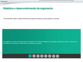 Anatomia
Para entender melhor o desenvolvimento da ergonomia clique nos itens abaixo e conheça:
Na Inglaterra, durante a Primeira Guerra Mundial (1914-1918), fisiologistas e psicólogos colaboraram para o aumento da
produção de armamentos, melhorando o ambiente de trabalho.
Aula 01- Introdução à Ergonomia/Noções de Anatomia Musculoesquelética, Fisiologia Muscular e Ritmo Biológico
Histórico e desenvolvimento da ergonomia
 