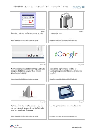 STORYBOARD – Experiência como Estudante Online na Universidade AbERTA




                                                            Tempo: 5’’                                                               Tempo: 5’’
Comecei a planear melhor as minhas tarefas                               E a organizar-me.


Música: Mix variado 2011-2012 Demo Dj GoyA Feat Dj Luigi                 Música: Mix variado 2011-2012 Demo Dj GoyA Feat Dj Luigi




                                                           Tempo: 10’’                                                              Tempo: 10’’


Melhorei a organização da informação, através                            Assim como, a procura e a partilha da
da aplicação Zotero que guarda as minhas                                 informação, aprofundando conhecimentos no
pesquisas no browser                                                     Google +


Música: Mix variado 2011-2012 Demo Dj GoyA Feat Dj Luigi                 Música: Mix variado 2011-2012 Demo Dj GoyA Feat Dj Luigi




                                                           Tempo: 10’’                                                               Tempo: 5’’


Ao início senti alguma dificuldade em expressar-                         E tenho aperfeiçoado a comunicação escrita.
me corretamente através da escrita. Tem sido
uma das barreiras a ultrapassar.


Música: Mix variado 2011-2012 Demo Dj GoyA Feat Dj Luigi                 Música: Mix variado 2011-2012 Demo Dj GoyA Feat Dj Luigi




                                                                                                                       Adelaide Dias
 