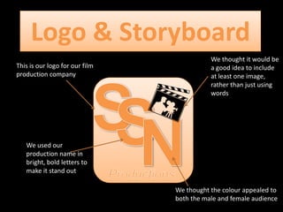 Logo & Storyboard
This is our logo for our film
production company

We thought it would be
a good idea to include
at least one image,
rather than just using
words

We used our
production name in
bright, bold letters to
make it stand out
We thought the colour appealed to
both the male and female audience

 