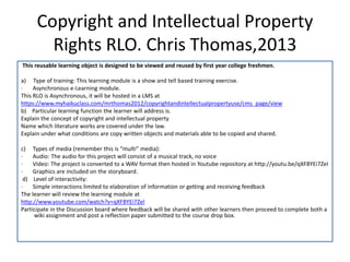 Copyright and Intellectual Property
        Rights RLO. Chris Thomas,2013
This reusable learning object is designed to be viewed and reused by first year college freshmen.

a) Type of training: This learning module is a show and tell based training exercise.
·    Asynchronous e-Learning module.
This RLO is Asynchronous, it will be hosted in a LMS at
https://www.myhaikuclass.com/mrthomas2012/copyrightandintellectualpropertyuse/cms_page/view
b) Particular learning function the learner will address is.
Explain the concept of copyright and intellectual property
Name which literature works are covered under the law.
Explain under what conditions are copy written objects and materials able to be copied and shared.

c) Types of media (remember this is “multi” media):
·    Audio: The audio for this project will consist of a musical track, no voice
·    Video: The project is converted to a WAV format then hosted in Youtube repository at http://youtu.be/qXF8YEi7ZeI
·    Graphics are included on the storyboard.
 d) Level of interactivity:
·    Simple interactions limited to elaboration of information or getting and receiving feedback
The learner will review the learning module at
http://www.youtube.com/watch?v=qXF8YEi7ZeI
Participate in the Discussion board where feedback will be shared with other learners then proceed to complete both a
     wiki assignment and post a reflection paper submitted to the course drop box.
 