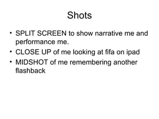Shots
• SPLIT SCREEN to show narrative me and
  performance me.
• CLOSE UP of me looking at fifa on ipad
• MIDSHOT of me remembering another
  flashback
 