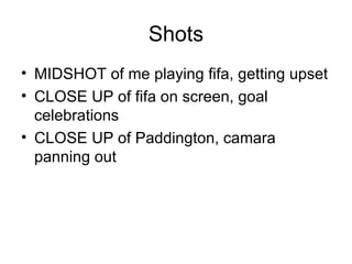 Shots
• MIDSHOT of me playing fifa, getting upset
• CLOSE UP of fifa on screen, goal
  celebrations
• CLOSE UP of Paddington, camara
  panning out
 