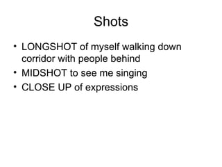 Shots
• LONGSHOT of myself walking down
  corridor with people behind
• MIDSHOT to see me singing
• CLOSE UP of expressions
 