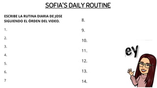 SOFIA'S DAILY ROUTINE
ESCRIBE LA RUTINA DIARIA DE JOSE
SIGUIENDO EL ÓRDEN DEL VIDEO.
1.
2.
3.
4.
5.
6.
7
8.
9.
10.
11.
12.
13.
14.
 