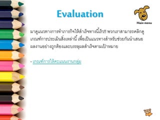 Evaluation
มาดูแนวทางการทาภารกิจให้สาเร็จทางนี้เร็ว!! พวกเราสามารถคลิกดู
เกณฑ์การประเมินสิ่งเหล่านี้เพื่อเป็นแนวทางสาหรับช่วยกันนาเสนอ
ผลงานอย่างถูกต้องและบรรลุผลสาเร็จตามเป้ าหมาย
- เกณฑ์การให้คะแนนงานกลุ่ม
Main menu
 
