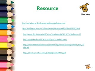 Resource
http://www.bwc.ac.th/e-learning/taidream/definition.html
http://mathayom.brr.ac.th/~alluser/sunan/WebEng/web%20based%203.html
http://writer.dek-d.com/pingld/writer/viewlongc.php?id=587743&chapter=12
http://i-hope.exteen.com/20101109/ge241-context-clues-1
http://www.streesmutprakan.ac.th/teacher/eng/panida/Reading/context_clues_20
Mar.pdf
http://e-book.ram.edu/e-book/t/TE500(51)/TE500-12.pdf
Main menu
 