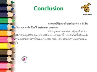 Conclusion
ทุกคนคงได้รับความรู้และทักษะต่าง ๆ เพิ่มขึ้น
เกี่ยวกับการเดาคาศัพท์โดยใช้ Definition clue นะคะ
หวังว่าทุกคนสามารถนาความรู้และทักษะต่าง
ๆ ที่ได้รับไปประยุกต์ใช้ให้เกิดประโยชน์ได้นะคะ อย่างเวลาที่เราเจอคาศัพท์ที่ไม่คุ้นเคยใน
การอ่านบทความ หรือข่าวที่เป็นภาษาอังกฤษ คงร้อง...อ้อ!แล้วสิคะว่าจะเดาคาศัพท์ได้
อย่างไร
Main menu
 