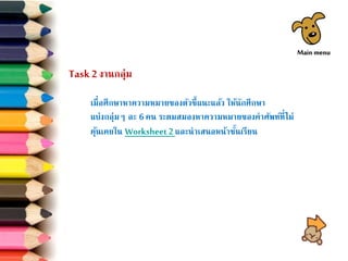 Task 2 งานกลุ่ม
เมื่อศึกษาหาความหมายของตัวชี้แนะแล้ว ให้นักศึกษา
แบ่งกลุ่มๆ ละ 6คน ระดมสมองหาความหมายของคาศัพท์ที่ไม่
คุ้นเคยใน Worksheet2และนาเสนอหน้าชั้นเรียน
Main menu
 