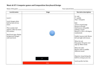 Music	
  &	
  ICT:	
  Computer	
  games	
  and	
  Composition	
  Storyboard	
  Design	
  
	
  
Name	
  of	
  the	
  game:	
  __________________________________________________	
                       	
     Your	
  name	
  &	
  form:___________________________________	
  
	
  
     Level	
  &	
  notes	
                                                           Stage	
                                                   Narrative	
  description	
  
	
                                    	
                                                                                                  	
  
	
                                                                                                                                        B	
  =	
  ball	
  
Level	
  1	
                                                                                                                              P	
  =	
  paddle	
  
	
                                                                                                                                        Stop	
  =	
  end	
  game	
  
Level	
  changes	
  when	
                                                                                                                	
  
ball	
  has	
  been	
  hit	
  ten	
                                                                                                       Ball:	
  
times.	
                                                                                                                                  	
  moves	
  around	
  stage.	
  	
  
	
                                                                                                                                        Bounces	
  off	
  walls	
  
Then	
  another	
  ball	
                                                                                                                 And	
  bounces	
  off	
  paddle	
  
appears.	
  After	
  ten	
  more	
                                                                                                        making	
  a	
  sound.	
  
hits	
  another.	
                                                                                                                        Bounce	
  is	
  -­‐20	
  to	
  +20	
  degree	
  
	
                                                                                               B	
                                      randomised.	
  
Need	
  level	
  signs.	
  Maybe	
                                                                                                        	
  
background	
  changes	
                                                                                                                   Paddle:	
  bounces	
  ball.	
  Moves	
  
with	
  each	
  level.	
                                                                                                                  left	
  and	
  right	
  with	
  mouse.	
  
                                                                                                                                          	
  
                                                                                                                                          When	
  hit	
  red:	
  
                                                                                                                                          Stop	
  game.	
  Put	
  game	
  over	
  
                                                                                                                                          sign	
  up.	
  Make	
  sound.	
  
                                                                                                                                          	
  
                                                                                                                                          When	
  hit	
  walls:	
  	
  
                                                                                                                                          Bounce	
  same	
  as	
  paddle.	
  
                                                                                                                                          Different	
  sound.	
  
                                                                                                                                          	
  
                                                                                                                                          	
  
                                                                                                                                          Objective:	
  keep	
  hitting	
  the	
  
                                                                                                                                          ball	
  for	
  as	
  long	
  as	
  you	
  can.	
  
                                                                           P	
  
                                                                                                                                          	
  
                                                                                                                                          Level	
  up	
  after	
  ten	
  hits.	
  
                                                                                     stop	
  
	
  
 