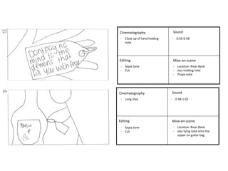 - Close up of hand holding - 0:56-0:58 
Cinematography 
Editing 
Sound 
Mise-en-scene 
Cinematography 
Editing 
Sound 
Mise-en-scene 
- Sepia tone 
- Cut 
- Location: River Bank 
- Jess holding note 
- Props-note 
note 
- Long shot - 0:58-1:02 
- Location: River Bank 
- Jess tying note onto the 
zipper on guitar bag. 
- Sepia tone 
- Cut 
 