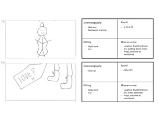 - Mid shot - 2:03-2:05 
- Backwards tracking 
Cinematography 
- Close up - 2:05-2:07 
Editing 
Sound 
Mise-en-scene 
Cinematography 
Editing 
Sound 
Mise-en-scene 
- Sepia tone 
- Cut 
- Location: Rockford Grove 
- Jess walking down street. 
- Props, costume as 
mentioned. 
- Location: Rockford Grove 
- Jess walks past note. 
- Props, costume as 
mentioned. 
- Sepia tone 
- Cut 
 