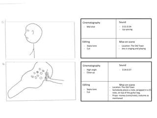 Cinematography 
- High angle 
- Close up 
Editing 
- 0:31-0:34 
- Lip syncing 
Sound 
Mise-en-scene 
Cinematography 
Editing 
Sound 
Mise-en-scene 
- Sepia tone 
- Cut 
- Location: The Old Town 
- Jess is singing and playing 
- Mid shot 
- 0:34-0:37 
- Sepia tone 
- Cut 
- Location: The Old Town 
- Somebody places a note, wrapped in a £5 
note, on top of the guitar bag. 
- Props- money (coins/note), costume as 
mentioned 
 