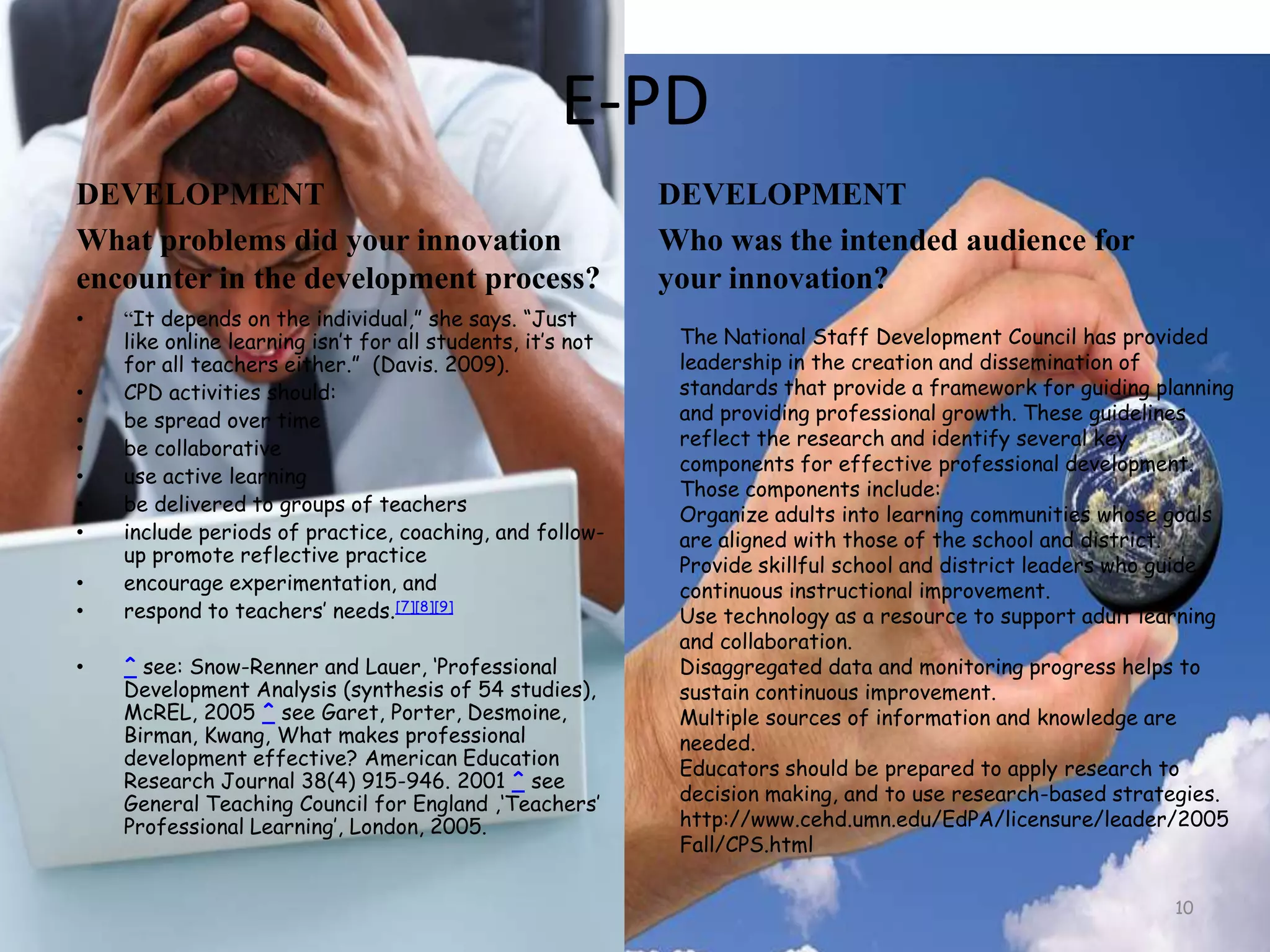 E-PD DEVELOPMENTWhat problems did your innovation encounter in the development process?“It depends on the individual,” she says. “Just like online learning isn’t for all students, it’s not for all teachers either.”  (Davis. 2009).CPD activities should:be spread over timebe collaborativeuse active learningbe delivered to groups of teachersinclude periods of practice, coaching, and follow-up promote reflective practiceencourage experimentation, andrespond to teachers’ needs.[7][8][9]^ see: Snow-Renner and Lauer, ‘Professional Development Analysis (synthesis of 54 studies), McREL, 2005 ^ see Garet, Porter, Desmoine, Birman, Kwang, What makes professional development effective? American Education Research Journal 38(4) 915-946. 2001 ^ see General Teaching Council for England ,‘Teachers’ Professional Learning’, London, 2005.DEVELOPMENTWho was the intended audience for your innovation? 10The National Staff Development Council has provided leadership in the creation and dissemination of standards that provide a framework for guiding planning and providing professional growth. These guidelines reflect the research and identify several key components for effective professional development. Those components include:Organize adults into learning communities whose goals are aligned with those of the school and district.Provide skillful school and district leaders who guide continuous instructional improvement.Use technology as a resource to support adult learning and collaboration.Disaggregated data and monitoring progress helps to sustain continuous improvement.Multiple sources of information and knowledge are needed.Educators should be prepared to apply research to decision making, and to use research-based strategies.http://www.cehd.umn.edu/EdPA/licensure/leader/2005Fall/CPS.html