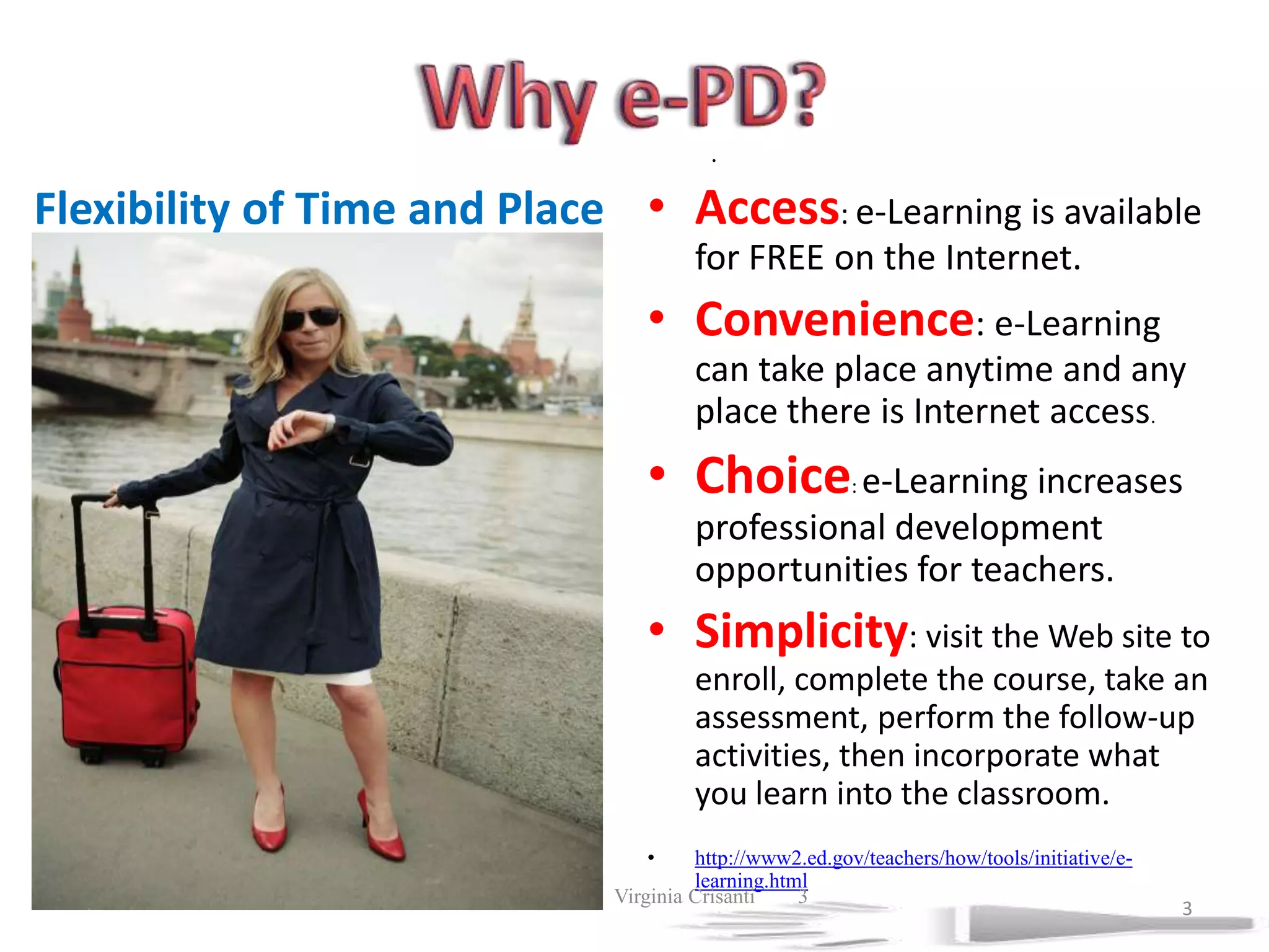 Why e-PD?.Access: e-Learning is available for FREE on the Internet. Convenience: e-Learning can take place anytime and any place there is Internet access. Choice: e-Learning increases professional development opportunities for teachers. Simplicity: visit the Web site to enroll, complete the course, take an assessment, perform the follow-up activities, then incorporate what you learn into the classroom. http://www2.ed.gov/teachers/how/tools/initiative/e-learning.htmlFlexibility of Time and Place7/19/2011             Virginia Crisanti33