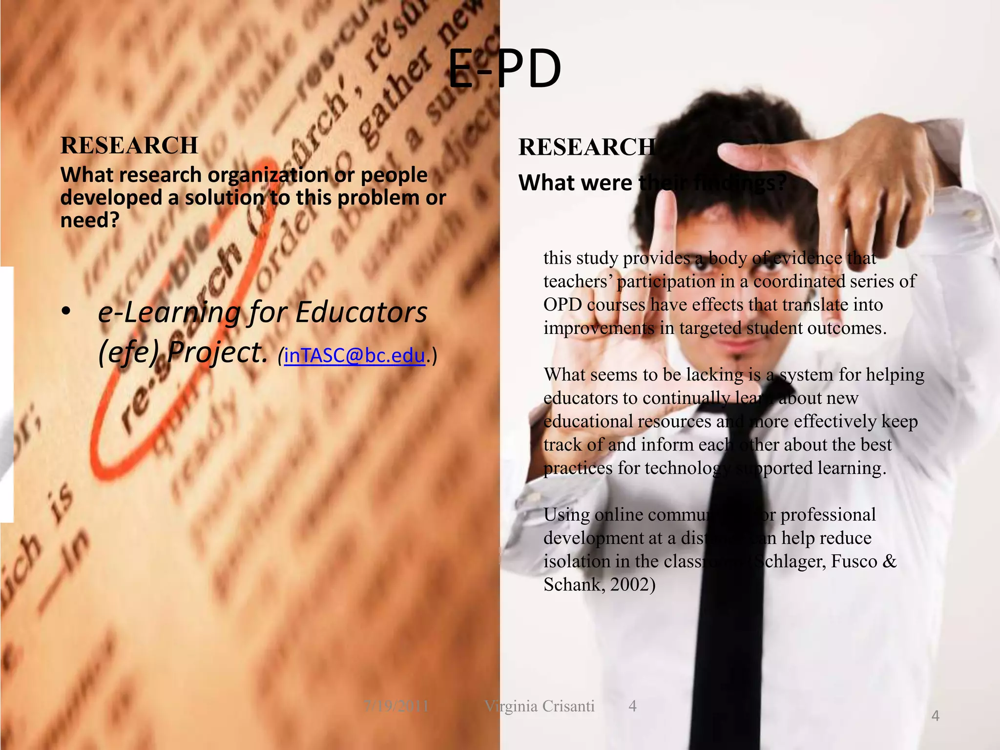 E-PD RESEARCHWhat research organization or people developed a solution to this problem or need?e-Learning for Educators (efe) Project. (inTASC@bc.edu.)RESEARCHWhat were their findings?7/19/2011             Virginia Crisanti44this study provides a body of evidence that teachers’ participation in a coordinated series of OPD courses have effects that translate into improvements in targeted student outcomes.What seems to be lacking is a system for helping educators to continually learn about new educational resources and more effectively keep track of and inform each other about the best practices for technology supported learning.Using online communities for professional development at a distance can help reduce isolation in the classroom (Schlager, Fusco & Schank, 2002)