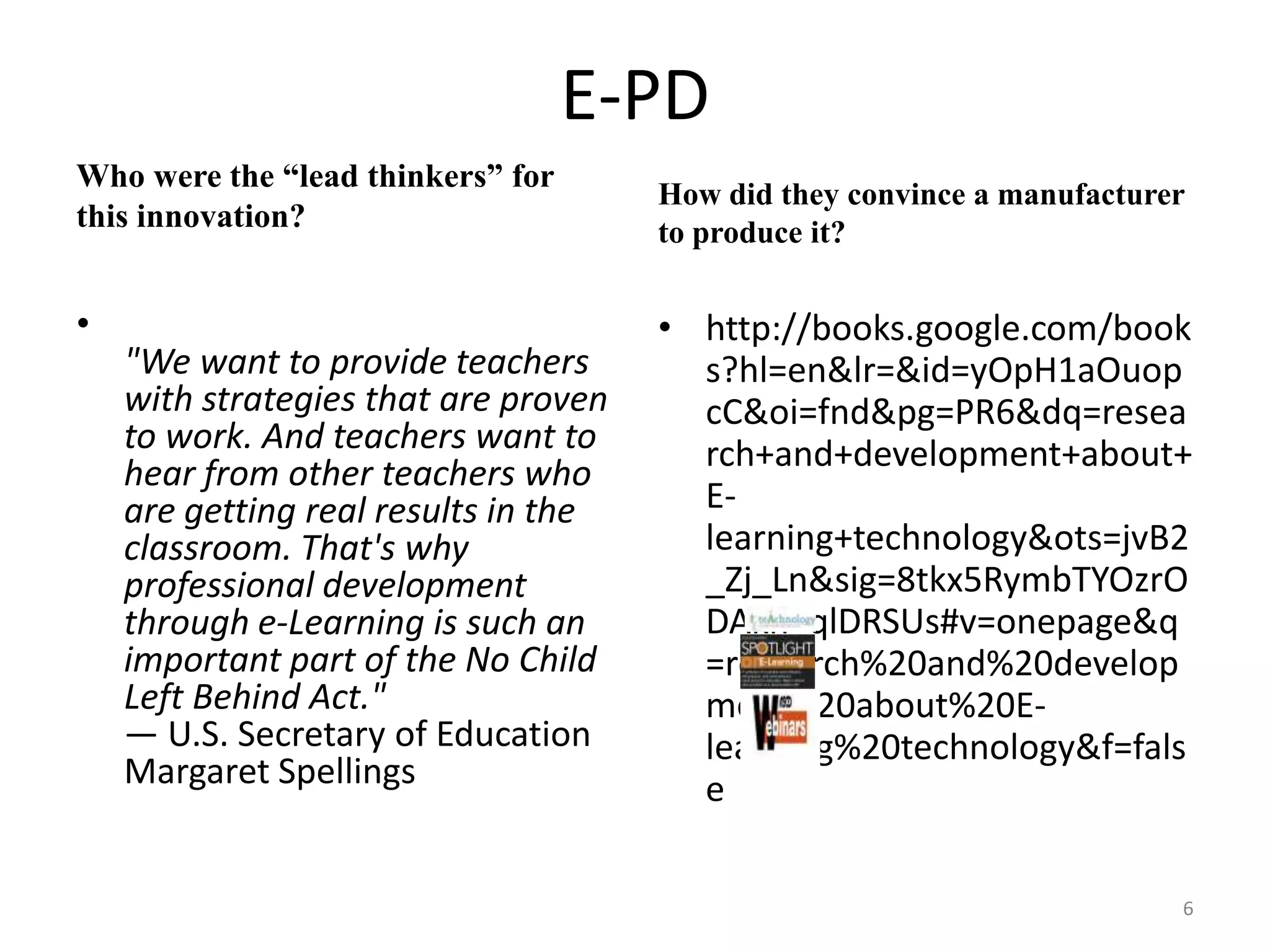 E-PD Who were the “lead thinkers” for this innovation?"We want to provide teachers with strategies that are proven to work. And teachers want to hear from other teachers who are getting real results in the classroom. That's why professional development through e-Learning is such an important part of the No Child Left Behind Act."— U.S. Secretary of Education Margaret SpellingsHow did they convince a manufacturer to produce it?http://books.google.com/books?hl=en&lr=&id=yOpH1aOuopcC&oi=fnd&pg=PR6&dq=research+and+development+about+E-learning+technology&ots=jvB2_Zj_Ln&sig=8tkx5RymbTYOzrODAkn_qlDRSUs#v=onepage&q=research%20and%20development%20about%20E-learning%20technology&f=false6