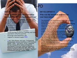 E-PD DEVELOPMENTWhat problems did your innovation encounter in the development process?“It depends on the individual,” she says. “Just like online learning isn’t for all students, it’s not for all teachers either.”  (Davis. 2009).CPD activities should:be spread over timebe collaborativeuse active learningbe delivered to groups of teachersinclude periods of practice, coaching, and follow-up promote reflective practiceencourage experimentation, andrespond to teachers’ needs.[7][8][9]^ see: Snow-Renner and Lauer, ‘Professional Development Analysis (synthesis of 54 studies), McREL, 2005 ^ see Garet, Porter, Desmoine, Birman, Kwang, What makes professional development effective? American Education Research Journal 38(4) 915-946. 2001 ^ see General Teaching Council for England ,‘Teachers’ Professional Learning’, London, 2005.DEVELOPMENTWho was the intended audience for your innovation? 10The National Staff Development Council has provided leadership in the creation and dissemination of standards that provide a framework for guiding planning and providing professional growth. These guidelines reflect the research and identify several key components for effective professional development. Those components include:Organize adults into learning communities whose goals are aligned with those of the school and district.Provide skillful school and district leaders who guide continuous instructional improvement.Use technology as a resource to support adult learning and collaboration.Disaggregated data and monitoring progress helps to sustain continuous improvement.Multiple sources of information and knowledge are needed.Educators should be prepared to apply research to decision making, and to use research-based strategies.http://www.cehd.umn.edu/EdPA/licensure/leader/2005Fall/CPS.html