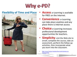 Why e-PD?.Access: e-Learning is available for FREE on the Internet. Convenience: e-Learning can take place anytime and any place there is Internet access. Choice: e-Learning increases professional development opportunities for teachers. Simplicity: visit the Web site to enroll, complete the course, take an assessment, perform the follow-up activities, then incorporate what you learn into the classroom. http://www2.ed.gov/teachers/how/tools/initiative/e-learning.htmlFlexibility of Time and Place7/19/2011             Virginia Crisanti33
