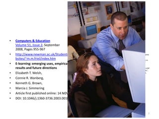 Computers & EducationVolume 51, Issue 2, September 2008, Pages 955-967 http://www.newman.ac.uk/Students_Websites/~m.m.friel/index.htmE-learning: emerging uses, empirical results and future directionsElizabeth T. Welsh, Connie R. Wanberg, Kenneth G. Brown, Marcia J. SimmeringArticle first published online: 14 NOV 2003DOI: 10.1046/j.1360-3736.2003.00184.x7