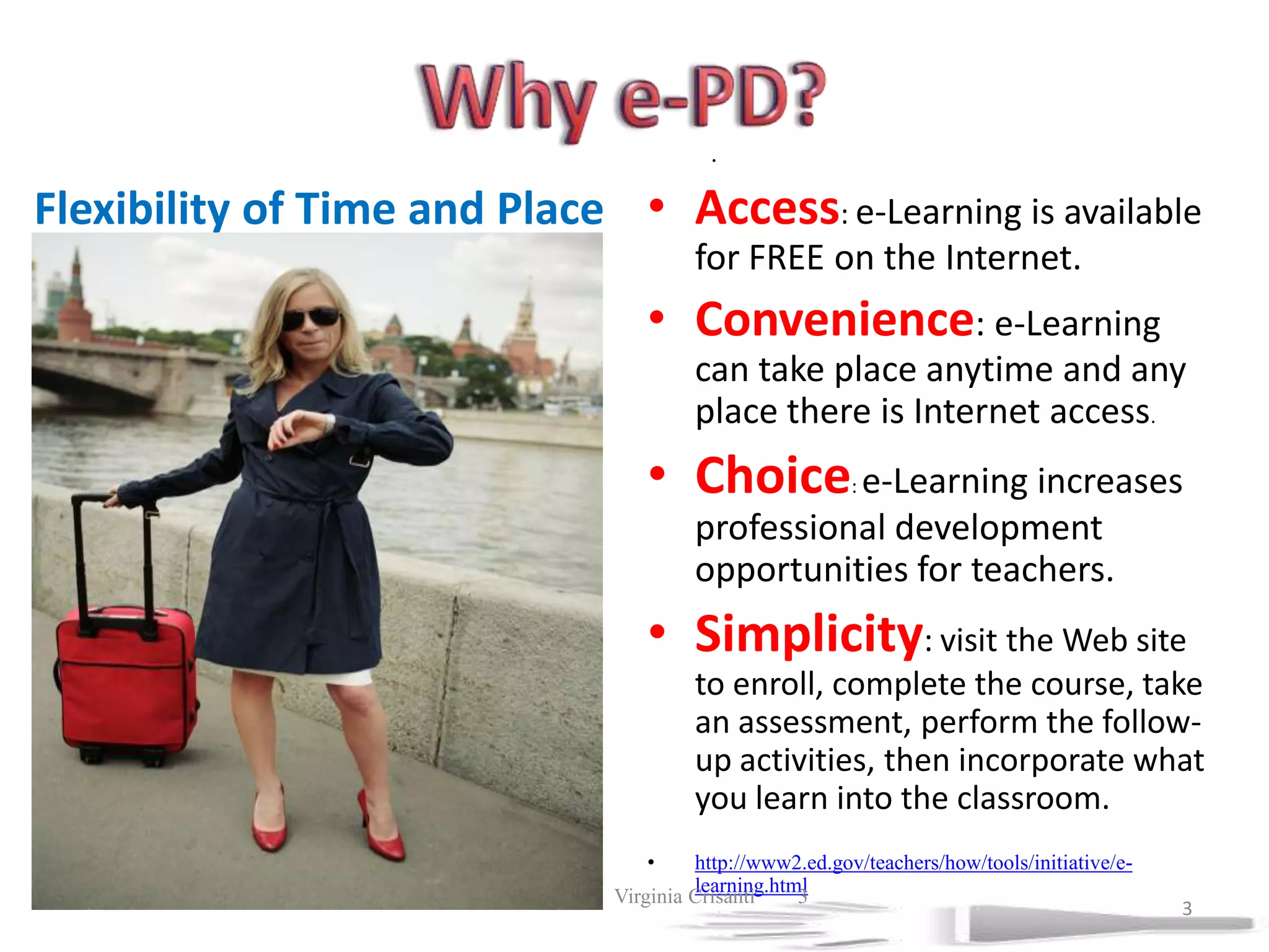 Why e-PD?.Access: e-Learning is available for FREE on the Internet. Convenience: e-Learning can take place anytime and any place there is Internet access. Choice: e-Learning increases professional development opportunities for teachers. Simplicity: visit the Web site to enroll, complete the course, take an assessment, perform the follow-up activities, then incorporate what you learn into the classroom. http://www2.ed.gov/teachers/how/tools/initiative/e-learning.htmlFlexibility of Time and Place7/19/2011             Virginia Crisanti33