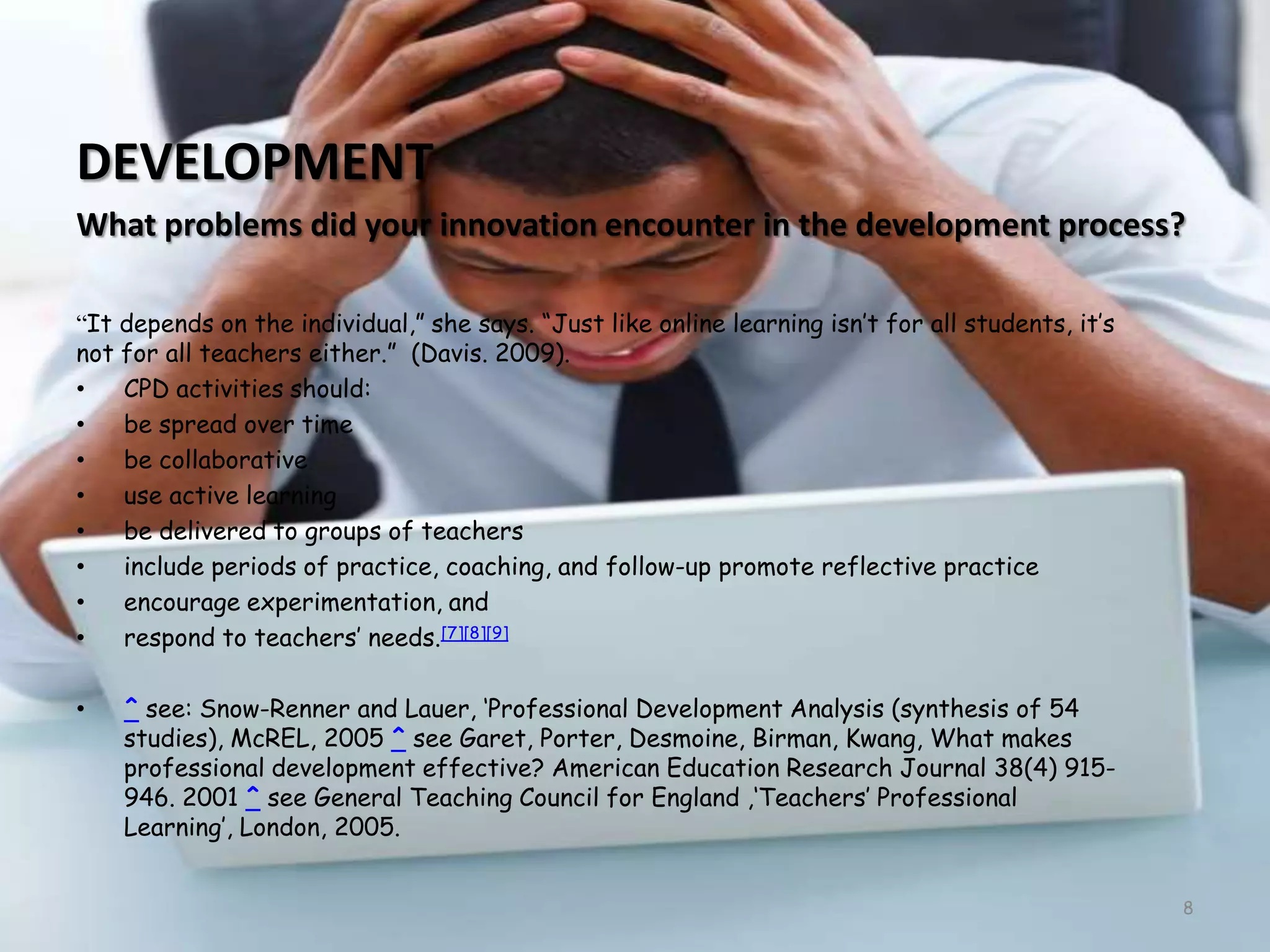 DEVELOPMENTWhat problems did your innovation encounter in the development process?“It depends on the individual,” she says. “Just like online learning isn’t for all students, it’s not for all teachers either.”  (Davis. 2009).CPD activities should:be spread over timebe collaborativeuse active learningbe delivered to groups of teachersinclude periods of practice, coaching, and follow-up promote reflective practiceencourage experimentation, andrespond to teachers’ needs.[7][8][9]^ see: Snow-Renner and Lauer, ‘Professional Development Analysis (synthesis of 54 studies), McREL, 2005 ^ see Garet, Porter, Desmoine, Birman, Kwang, What makes professional development effective? American Education Research Journal 38(4) 915-946. 2001 ^ see General Teaching Council for England ,‘Teachers’ Professional Learning’, London, 2005.8