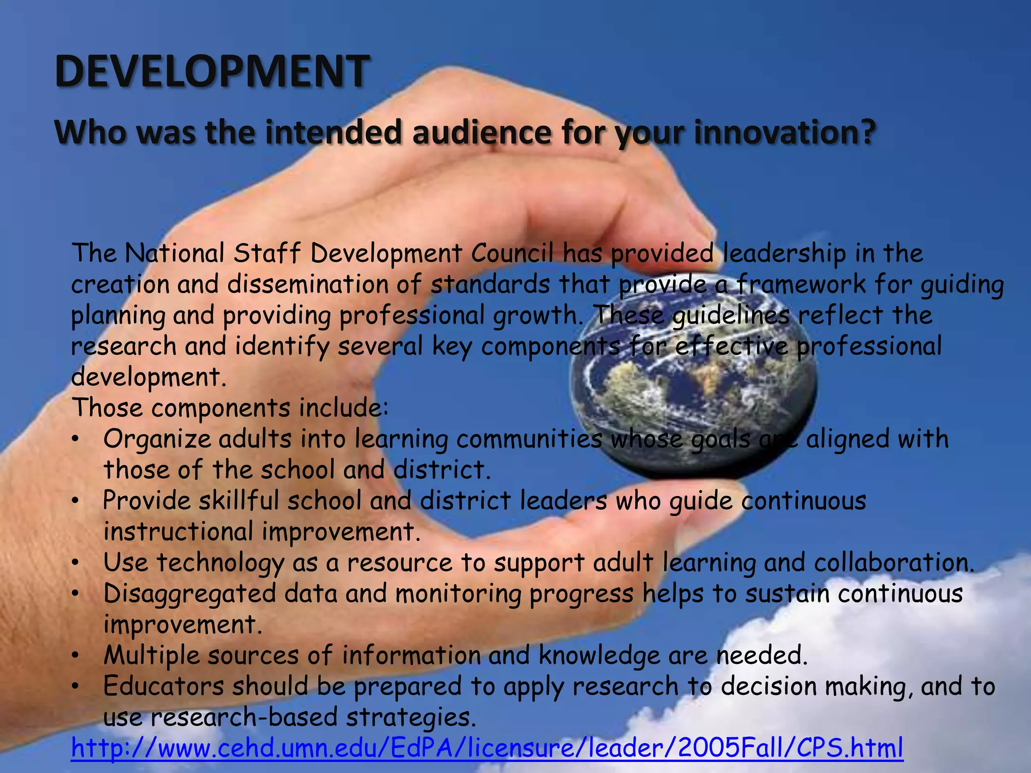 9DEVELOPMENTWho was the intended audience for your innovation? The National Staff Development Council has provided leadership in the creation and dissemination of standards that provide a framework for guiding planning and providing professional growth. These guidelines reflect the research and identify several key components for effective professional development. Those components include:Organize adults into learning communities whose goals are aligned with those of the school and district.