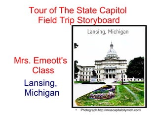 Tour of The State Capitol
     Field Trip Storyboard



Mrs. Emeott's
     Class
  Lansing,
  Michigan
                
                    Photograph:http://misscapitalcitymich.com/
 