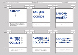 Project     Ha2 - Academy Sting Motion Graphic                                        Name       Christian Owens                                                               Number               1 ofof
                                                                                                                                                                                                         2



  Seconds           0                                                   2    2                                                         4    4                                                                    6

   Frames        25                                                    50    50                                                       100   100                                                              150




      Description
                        The previous logo fades out as the “Salford”               Then straight after the “salford” drops down                    “City” in the logo comes from the left into
                        in the Salford logo comes in from the top of               the “college” inthe logo comes up into position.                 the center and intothe right position
                        the screen into place.




  Seconds           6                                                   8    8                                                        12    12                                                               15

   Frames        150                                                   200   200                                                      300   300                                                              375




      Description
                           The first three balls fade into frame                         lens flare flashs over the screen                       The full logo is made as the three blue balls bounce up,
                           and into position.                                            and the rest of the logo appears.                       and then back into place. As the last blue ball bounces.
                                                                                                                                                 The camera follows as it fades when it gets to the next logo.
 