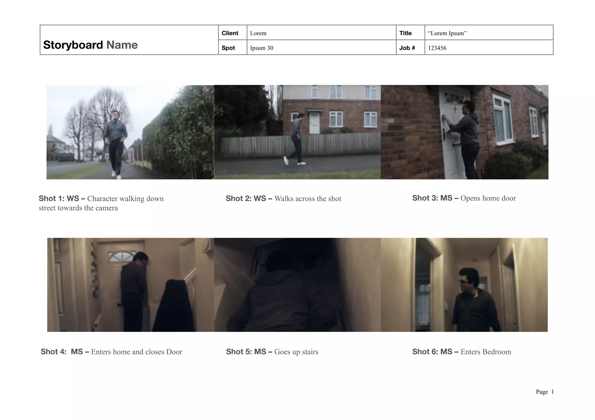 Storyboard Name
Client Lorem Title “Lorem Ipsum”
Spot Ipsum 30 Job # 123456
! ! !
! ! !
Page !1
Shot 1: WS – Character walking down
street towards the camera
Shot 2: WS – Walks across the shot Shot 3: MS – Opens home door
Shot 4: MS – Enters home and closes Door Shot 5: MS – Goes up stairs Shot 6: MS – Enters Bedroom
 