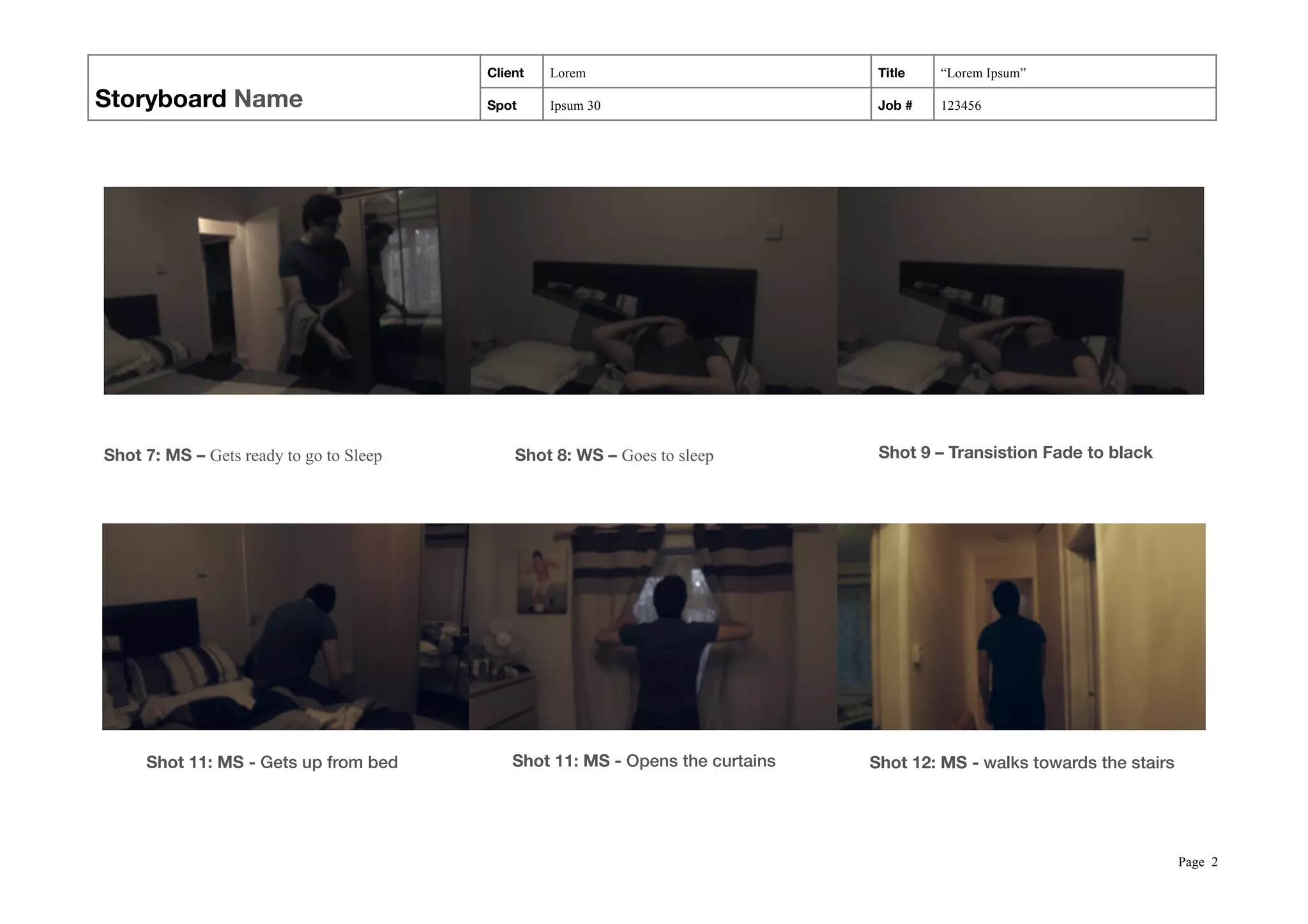 Storyboard Name
Client Lorem Title “Lorem Ipsum”
Spot Ipsum 30 Job # 123456
! ! !
! ! !  
Page !2
Shot 9 – Transistion Fade to blackShot 8: WS – Goes to sleepShot 7: MS – Gets ready to go to Sleep
Shot 12: MS - walks towards the stairsShot 11: MS - Opens the curtainsShot 11: MS - Gets up from bed
 
