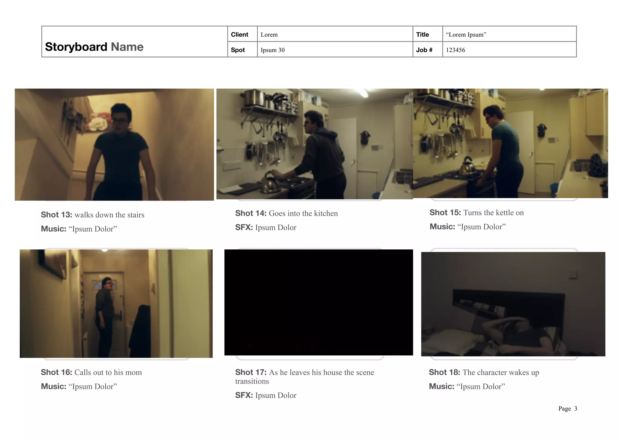 Storyboard Name
Client Lorem Title “Lorem Ipsum”
Spot Ipsum 30 Job # 123456
 
Page !3
Shot 13: walks down the stairs
Music: “Ipsum Dolor”
Shot 14: Goes into the kitchen
SFX: Ipsum Dolor
Shot 15: Turns the kettle on
Music: “Ipsum Dolor”
Shot 16: Calls out to his mom
Music: “Ipsum Dolor”
Shot 17: As he leaves his house the scene
transitions
SFX: Ipsum Dolor
Shot 18: The character wakes up
Music: “Ipsum Dolor”
 
