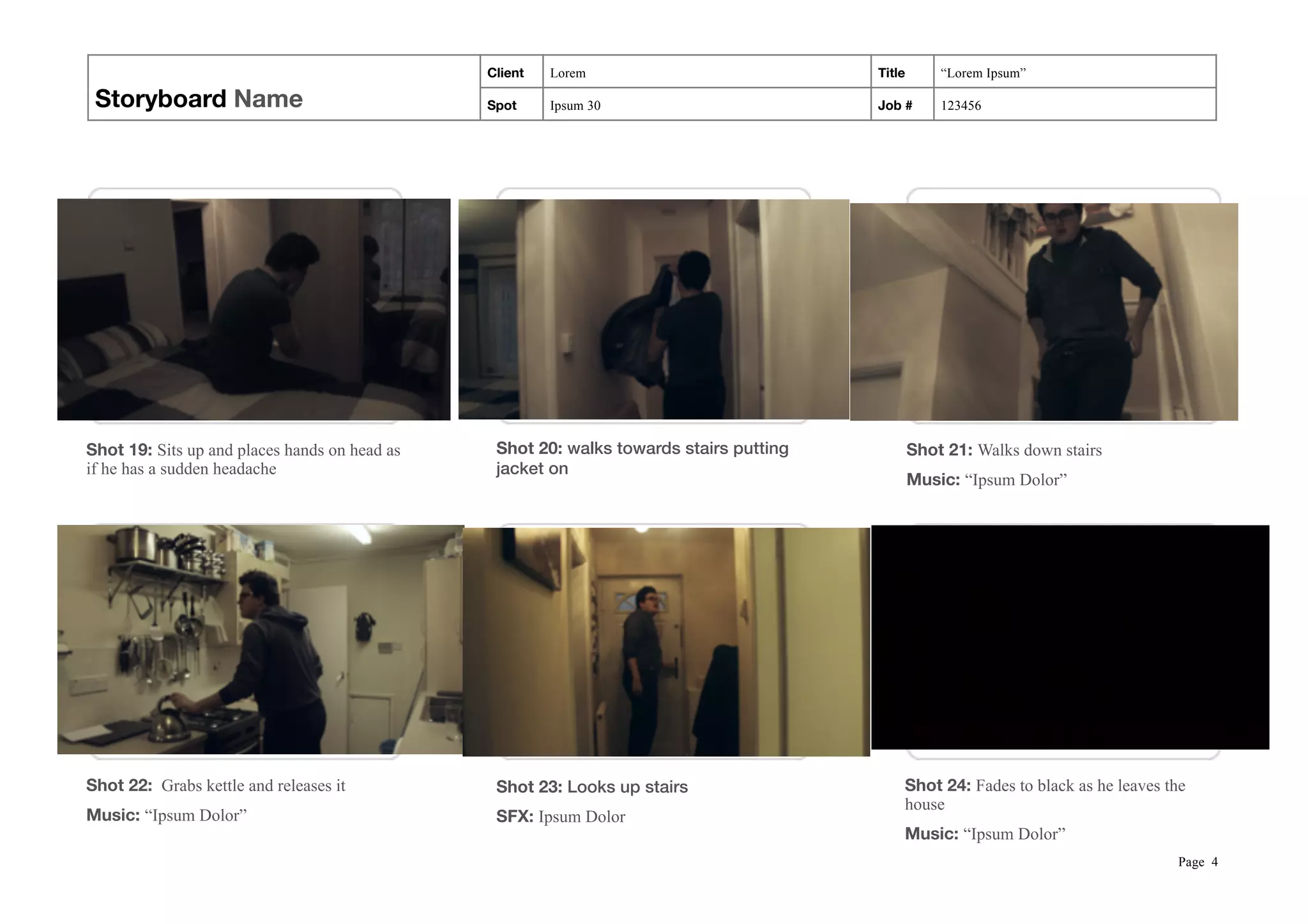 Storyboard Name
Client Lorem Title “Lorem Ipsum”
Spot Ipsum 30 Job # 123456
 
Page !4
Shot 19: Sits up and places hands on head as
if he has a sudden headache
Shot 20: walks towards stairs putting
jacket on
Shot 21: Walks down stairs
Music: “Ipsum Dolor”
Shot 22: Grabs kettle and releases it
Music: “Ipsum Dolor”
Shot 23: Looks up stairs
SFX: Ipsum Dolor
Shot 24: Fades to black as he leaves the
house
Music: “Ipsum Dolor”
 