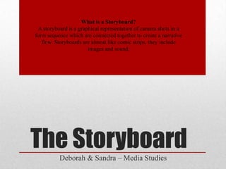 What is a Storyboard?
 A storyboard is a graphical representation of camera shots in a
form sequence which are connected together to create a narrative
   flow. Storyboards are almost like comic strips, they include
                       images and sound.




The Storyboard
          Deborah & Sandra – Media Studies
 