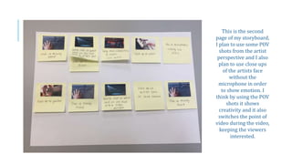 This is the second
page of my storyboard,
I plan to use some POV
shots from the artist
perspective and I also
plan to use close ups
of the artists face
without the
microphone in order
to show emotion. I
think by using the POV
shots it shows
creativity and it also
switches the point of
video during the video,
keeping the viewers
interested.
 