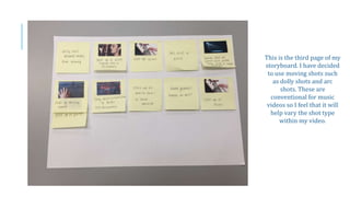 This is the third page of my
storyboard. I have decided
to use moving shots such
as dolly shots and arc
shots. These are
conventional for music
videos so I feel that it will
help vary the shot type
within my video.
 