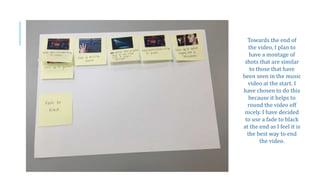 Towards the end of
the video, I plan to
have a montage of
shots that are similar
to those that have
been seen in the music
video at the start. I
have chosen to do this
because it helps to
round the video off
nicely. I have decided
to use a fade to black
at the end as I feel it is
the best way to end
the video.
 