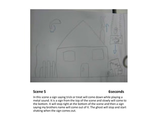 Scene 5                                                                    6secondsIn this scene a sign saying trick or treat will come down while playing a metal sound. It is a sign from the top of the scene and slowly will come to the bottom. It will stop right at the bottom of the scene and then a sign saying my brothers name will come out of it. The ghost will stop and start shaking when the sign comes out.