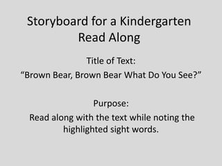 Storyboard for a Kindergarten
Read Along
Title of Text:
“Brown Bear, Brown Bear What Do You See?”
Purpose:
Read along with the text while noting the
highlighted sight words.
 