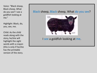 Black sheep, Black sheep, What do you see?
I see a goldfish looking at me.
Voice: “Black sheep,
Black sheep, What
do you see? I see a
goldfish looking at
me.”
Highlight: Black, do,
you, see, me.
Child: As the child
reads along with the
story, he/she will
highlight the sight
words with a crayon
(this is only if he/she
has the printable
version of the story.
 