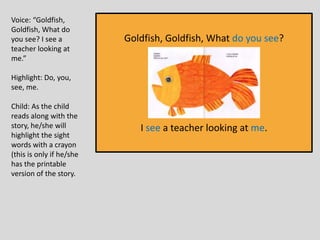 Goldfish, Goldfish, What do you see?
I see a teacher looking at me.
Voice: “Goldfish,
Goldfish, What do
you see? I see a
teacher looking at
me.”
Highlight: Do, you,
see, me.
Child: As the child
reads along with the
story, he/she will
highlight the sight
words with a crayon
(this is only if he/she
has the printable
version of the story.
 
